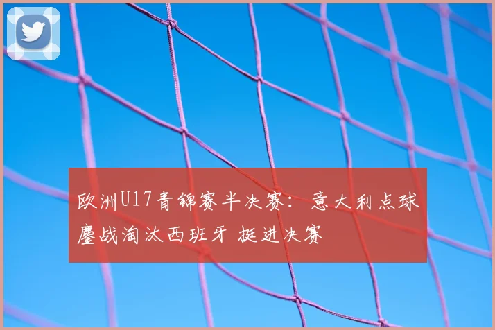 欧洲U17青锦赛半决赛：意大利点球鏖战淘汰西班牙 挺进决赛