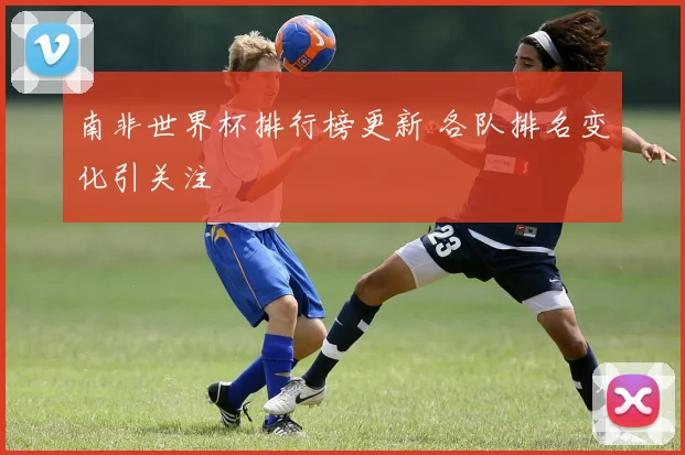 南非世界杯排行榜更新 各队排名变化引关注