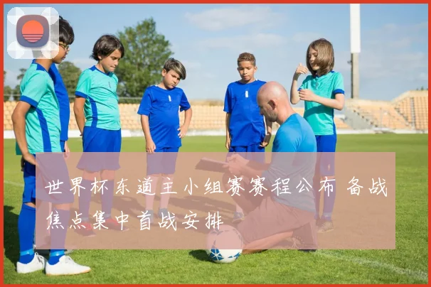 世界杯东道主小组赛赛程公布 备战焦点集中首战安排