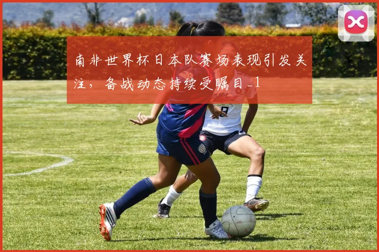 南非世界杯日本队赛场表现引发关注，备战动态持续受瞩目_1